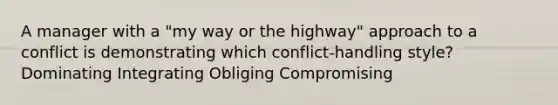 A manager with a "my way or the highway" approach to a conflict is demonstrating which conflict-handling style? Dominating Integrating Obliging Compromising