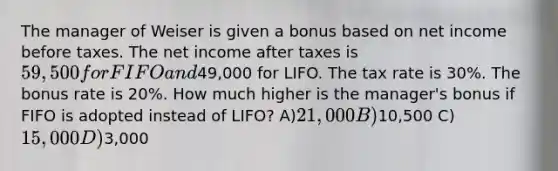 The manager of Weiser is given a bonus based on net income before taxes. The net income after taxes is 59,500 for FIFO and49,000 for LIFO. The tax rate is 30%. The bonus rate is 20%. How much higher is the manager's bonus if FIFO is adopted instead of LIFO? A)21,000 B)10,500 C)15,000 D)3,000