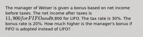 The manager of Weiser is given a bonus based on net income before taxes. The net income after taxes is 11,900 for FIFO and9,800 for LIFO. The tax rate is 30%. The bonus rate is 20%. How much higher is the manager's bonus if FIFO is adopted instead of LIFO?