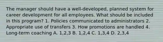 The manager should have a well-developed, planned system for career development for all employees. What should be included in this program? 1. Policies communicated to administrators 2. Appropriate use of transfers 3. How promotions are handled 4. Long-term coaching A. 1,2,3 B. 1,2,4 C. 1,3,4 D. 2,3,4