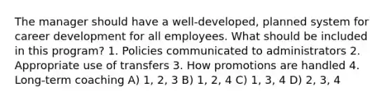 The manager should have a well-developed, planned system for career development for all employees. What should be included in this program? 1. Policies communicated to administrators 2. Appropriate use of transfers 3. How promotions are handled 4. Long-term coaching A) 1, 2, 3 B) 1, 2, 4 C) 1, 3, 4 D) 2, 3, 4