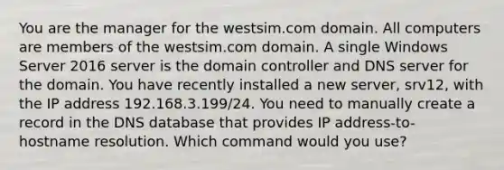 You are the manager for the westsim.com domain. All computers are members of the westsim.com domain. A single Windows Server 2016 server is the domain controller and DNS server for the domain. You have recently installed a new server, srv12, with the IP address 192.168.3.199/24. You need to manually create a record in the DNS database that provides IP address-to-hostname resolution. Which command would you use?