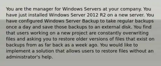 You are the manager for Windows Servers at your company. You have just installed Windows Server 2012 R2 on a new server. You have configured Windows Server Backup to take regular backups once a day and save those backups to an external disk. You find that users working on a new project are constantly overwriting files and asking you to restore older versions of files that exist on backups from as far back as a week ago. You would like to implement a solution that allows users to restore files without an administrator's help.