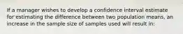 If a manager wishes to develop a confidence interval estimate for estimating the difference between two population means, an increase in the sample size of samples used will result in: