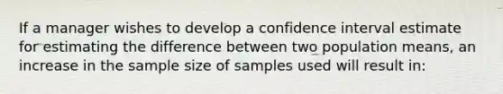 If a manager wishes to develop a confidence interval estimate for estimating the difference between two population means, an increase in the sample size of samples used will result in: