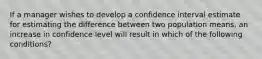 If a manager wishes to develop a confidence interval estimate for estimating the difference between two population​ means, an increase in confidence level will result in which of the following​ conditions?