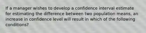 If a manager wishes to develop a confidence interval estimate for estimating the difference between two population​ means, an increase in confidence level will result in which of the following​ conditions?