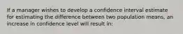 If a manager wishes to develop a confidence interval estimate for estimating the difference between two population means, an increase in confidence level will result in: