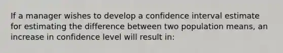 If a manager wishes to develop a confidence interval estimate for estimating the difference between two population means, an increase in confidence level will result in: