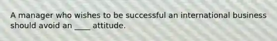 A manager who wishes to be successful an international business should avoid an ____ attitude.