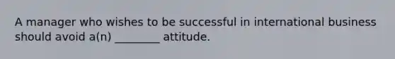 A manager who wishes to be successful in international business should avoid a(n) ________ attitude.