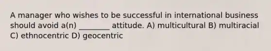 A manager who wishes to be successful in international business should avoid a(n) ________ attitude. A) multicultural B) multiracial C) ethnocentric D) geocentric