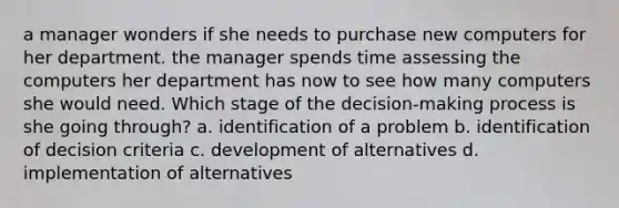 a manager wonders if she needs to purchase new computers for her department. the manager spends time assessing the computers her department has now to see how many computers she would need. Which stage of the decision-making process is she going through? a. identification of a problem b. identification of decision criteria c. development of alternatives d. implementation of alternatives