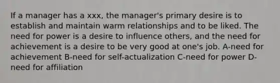 If a manager has a xxx, the manager's primary desire is to establish and maintain warm relationships and to be liked. The need for power is a desire to influence others, and the need for achievement is a desire to be very good at one's job. A-need for achievement B-need for self-actualization C-need for power D-need for affiliation