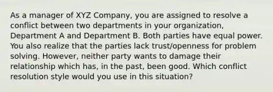 As a manager of XYZ Company, you are assigned to resolve a conflict between two departments in your organization, Department A and Department B. Both parties have equal power. You also realize that the parties lack trust/openness for problem solving. However, neither party wants to damage their relationship which has, in the past, been good. Which conflict resolution style would you use in this situation?