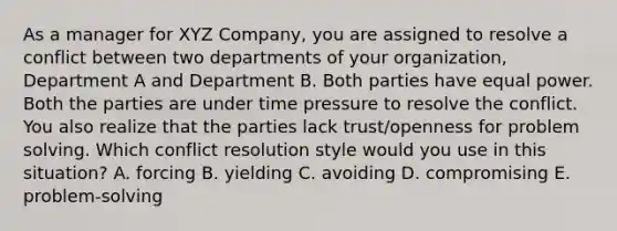 As a manager for XYZ Company, you are assigned to resolve a conflict between two departments of your organization, Department A and Department B. Both parties have equal power. Both the parties are under time pressure to resolve the conflict. You also realize that the parties lack trust/openness for <a href='https://www.questionai.com/knowledge/kZi0diIlxK-problem-solving' class='anchor-knowledge'>problem solving</a>. Which conflict resolution style would you use in this situation? A. forcing B. yielding C. avoiding D. compromising E. problem-solving