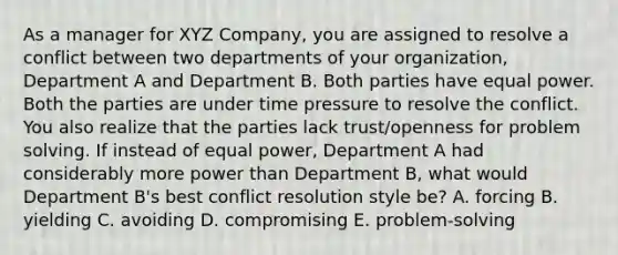 As a manager for XYZ Company, you are assigned to resolve a conflict between two departments of your organization, Department A and Department B. Both parties have equal power. Both the parties are under time pressure to resolve the conflict. You also realize that the parties lack trust/openness for problem solving. If instead of equal power, Department A had considerably more power than Department B, what would Department B's best conflict resolution style be? A. forcing B. yielding C. avoiding D. compromising E. problem-solving