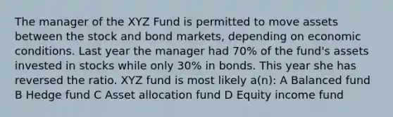 The manager of the XYZ Fund is permitted to move assets between the stock and bond markets, depending on economic conditions. Last year the manager had 70% of the fund's assets invested in stocks while only 30% in bonds. This year she has reversed the ratio. XYZ fund is most likely a(n): A Balanced fund B Hedge fund C Asset allocation fund D Equity income fund