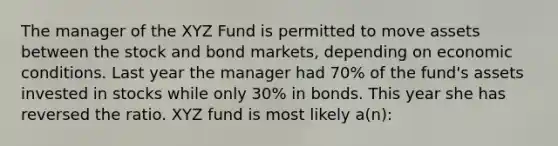 The manager of the XYZ Fund is permitted to move assets between the stock and bond markets, depending on economic conditions. Last year the manager had 70% of the fund's assets invested in stocks while only 30% in bonds. This year she has reversed the ratio. XYZ fund is most likely a(n):