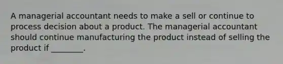 A managerial accountant needs to make a sell or continue to process decision about a product. The managerial accountant should continue manufacturing the product instead of selling the product if ________.