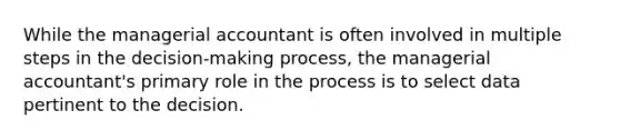 While the managerial accountant is often involved in multiple steps in the decision-making process, the managerial accountant's primary role in the process is to select data pertinent to the decision.