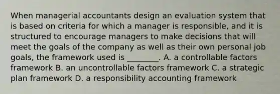 When managerial accountants design an evaluation system that is based on criteria for which a manager is responsible, and it is structured to encourage managers to make decisions that will meet the goals of the company as well as their own personal job goals, the framework used is ________. A. a controllable factors framework B. an uncontrollable factors framework C. a strategic plan framework D. a responsibility accounting framework