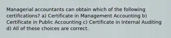 Managerial accountants can obtain which of the following certifications? a) Certificate in Management Accounting b) Certificate in Public Accounting c) Certificate in Internal Auditing d) All of these choices are correct.