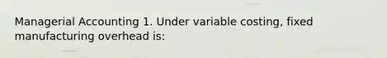 Managerial Accounting 1. Under variable costing, fixed manufacturing overhead is: