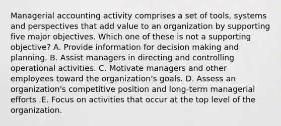 Managerial accounting activity comprises a set of tools, systems and perspectives that add value to an organization by supporting five major objectives. Which one of these is not a supporting objective? A. Provide information for decision making and planning. B. Assist managers in directing and controlling operational activities. C. Motivate managers and other employees toward the organization's goals. D. Assess an organization's competitive position and long-term managerial efforts .E. Focus on activities that occur at the top level of the organization.