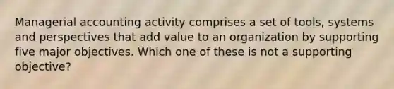 Managerial accounting activity comprises a set of tools, systems and perspectives that add value to an organization by supporting five major objectives. Which one of these is not a supporting objective?