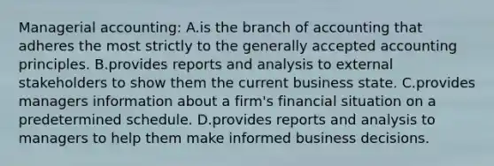 Managerial accounting: A.is the branch of accounting that adheres the most strictly to the generally accepted accounting principles. B.provides reports and analysis to external stakeholders to show them the current business state. C.provides managers information about a firm's financial situation on a predetermined schedule. D.provides reports and analysis to managers to help them make informed business decisions.