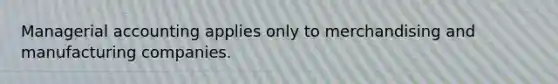 Managerial accounting applies only to merchandising and manufacturing companies.