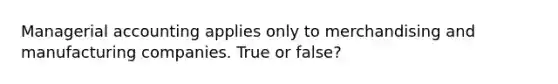 Managerial accounting applies only to merchandising and manufacturing companies. True or false?