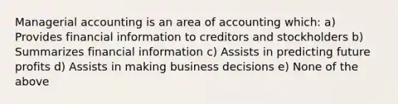 Managerial accounting is an area of accounting which: a) Provides financial information to creditors and stockholders b) Summarizes financial information c) Assists in predicting future profits d) Assists in making business decisions e) None of the above