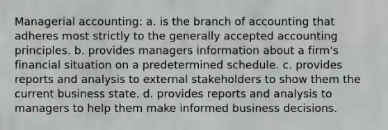 Managerial accounting: a. ​is the branch of accounting that adheres most strictly to the generally accepted accounting principles. b. ​provides managers information about a firm's financial situation on a predetermined schedule. c. ​provides reports and analysis to external stakeholders to show them the current business state. d. ​provides reports and analysis to managers to help them make informed business decisions.