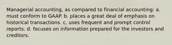 Managerial accounting, as compared to financial accounting: a. must conform to GAAP. b. places a great deal of emphasis on historical transactions. c. uses frequent and prompt control reports. d. focuses on information prepared for the investors and creditors.