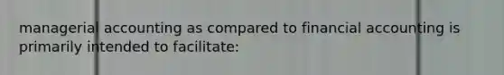 managerial accounting as compared to financial accounting is primarily intended to facilitate: