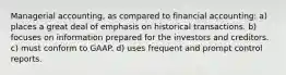 Managerial accounting, as compared to financial accounting: a) places a great deal of emphasis on historical transactions. b) focuses on information prepared for the investors and creditors. c) must conform to GAAP. d) uses frequent and prompt control reports.