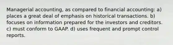 Managerial accounting, as compared to financial accounting: a) places a great deal of emphasis on historical transactions. b) focuses on information prepared for the investors and creditors. c) must conform to GAAP. d) uses frequent and prompt control reports.