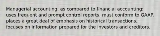 Managerial accounting, as compared to financial accounting: uses frequent and prompt control reports. must conform to GAAP. places a great deal of emphasis on historical transactions. focuses on information prepared for the investors and creditors.