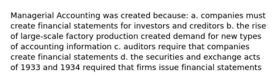 Managerial Accounting was created because: a. companies must create financial statements for investors and creditors b. the rise of large-scale factory production created demand for new types of accounting information c. auditors require that companies create financial statements d. the securities and exchange acts of 1933 and 1934 required that firms issue financial statements