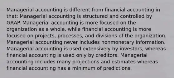 Managerial accounting is different from financial accounting in that: Managerial accounting is structured and controlled by GAAP. Managerial accounting is more focused on the organization as a whole, while financial accounting is more focused on projects, processes, and divisions of the organization. Managerial accounting never includes nonmonetary information. Managerial accounting is used extensively by investors, whereas financial accounting is used only by creditors. Managerial accounting includes many projections and estimates whereas financial accounting has a minimum of predictions.