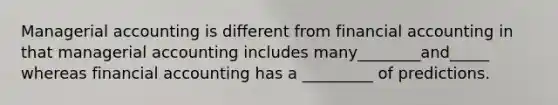 Managerial accounting is different from financial accounting in that managerial accounting includes many________and_____ whereas financial accounting has a _________ of predictions.