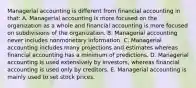 Managerial accounting is different from financial accounting in that: A. Managerial accounting is more focused on the organization as a whole and financial accounting is more focused on subdivisions of the organization. B. Managerial accounting never includes nonmonetary information. C. Managerial accounting includes many projections and estimates whereas financial accounting has a minimum of predictions. D. Managerial accounting is used extensively by investors, whereas financial accounting is used only by creditors. E. Managerial accounting is mainly used to set stock prices.