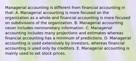 Managerial accounting is different from financial accounting in that: A. Managerial accounting is more focused on the organization as a whole and financial accounting is more focused on subdivisions of the organization. B. Managerial accounting never includes nonmonetary information. C. Managerial accounting includes many projections and estimates whereas financial accounting has a minimum of predictions. D. Managerial accounting is used extensively by investors, whereas financial accounting is used only by creditors. E. Managerial accounting is mainly used to set stock prices.