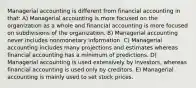 Managerial accounting is different from financial accounting in that: A) Managerial accounting is more focused on the organization as a whole and financial accounting is more focused on subdivisions of the organization. B) Managerial accounting never includes nonmonetary information. C) Managerial accounting includes many projections and estimates whereas financial accounting has a minimum of predictions. D) Managerial accounting is used extensively by investors, whereas financial accounting is used only by creditors. E) Managerial accounting is mainly used to set stock prices.