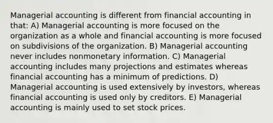 Managerial accounting is different from financial accounting in that: A) Managerial accounting is more focused on the organization as a whole and financial accounting is more focused on subdivisions of the organization. B) Managerial accounting never includes nonmonetary information. C) Managerial accounting includes many projections and estimates whereas financial accounting has a minimum of predictions. D) Managerial accounting is used extensively by investors, whereas financial accounting is used only by creditors. E) Managerial accounting is mainly used to set stock prices.