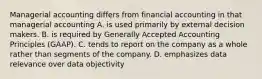 Managerial accounting differs from financial accounting in that managerial accounting A. is used primarily by external decision makers. B. is required by Generally Accepted Accounting Principles​ (GAAP). C. tends to report on the company as a whole rather than segments of the company. D. emphasizes data relevance over data objectivity