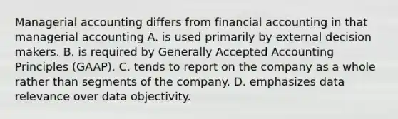 Managerial accounting differs from financial accounting in that managerial accounting A. is used primarily by external decision makers. B. is required by Generally Accepted Accounting Principles​ (GAAP). C. tends to report on the company as a whole rather than segments of the company. D. emphasizes data relevance over data objectivity.