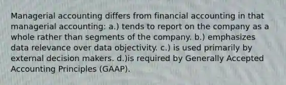 Managerial accounting differs from financial accounting in that managerial accounting: a.) tends to report on the company as a whole rather than segments of the company. b.) emphasizes data relevance over data objectivity. c.) is used primarily by external decision makers. d.)is required by Generally Accepted Accounting Principles (GAAP).